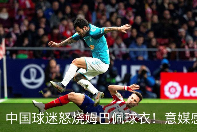 中国球迷怒烧姆巴佩球衣！意媒感慨：道歉并不能让中国人消除愤怒