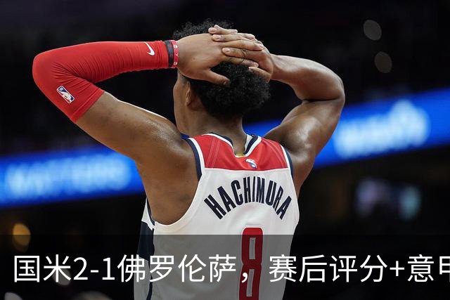 国米2-1佛罗伦萨，赛后评分+意甲最新积分榜出炉