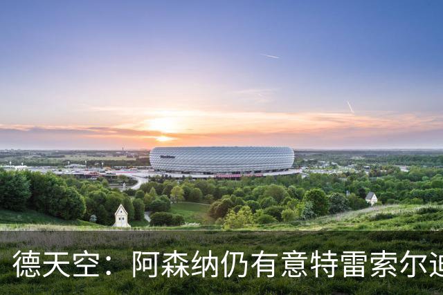 德天空：阿森纳仍有意特雷索尔迪，巴萨此前不愿支付5000万欧