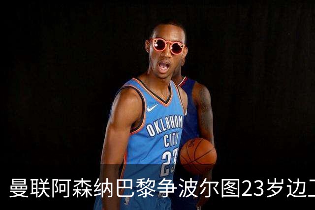 曼联阿森纳巴黎争波尔图23岁边卫，12场0球0助攻值不值？