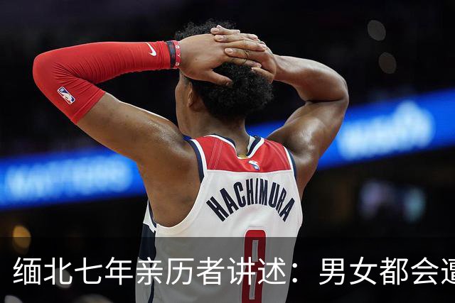 缅北七年亲历者讲述：男女都会遭性侵，坐水牢放毒蛇，伤口撒辣椒
