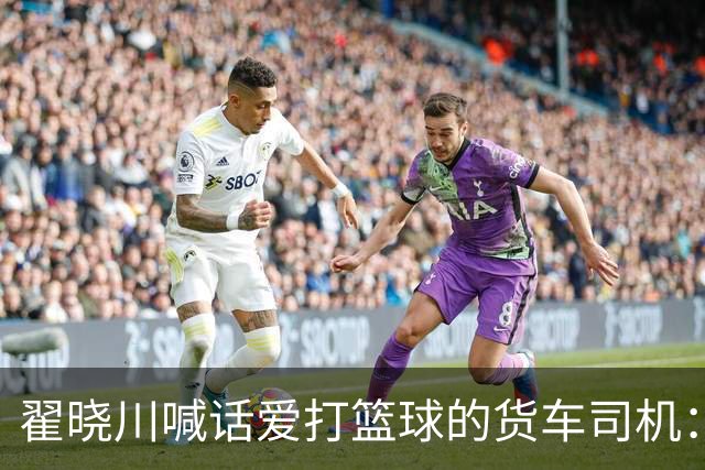 翟晓川喊话爱打篮球的货车司机：来首钢主场为我们加油
