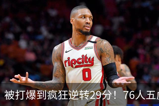被打爆到疯狂逆转29分！76人五虎打出史诗名场面，下半场合砍60分