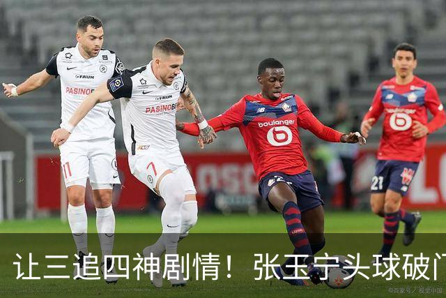 让三追四神剧情！张玉宁头球破门，国安4-3反超河南！
