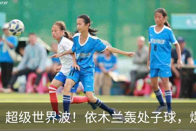 超级世界波！依木兰轰处子球，爆射直入死角，媒体人集体点赞