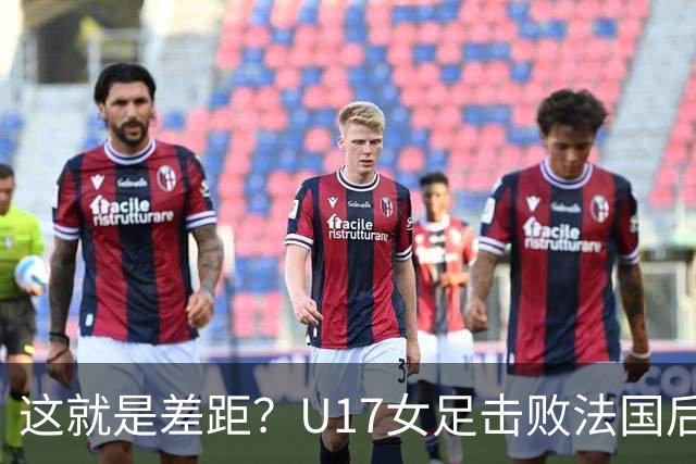 这就是差距？U17女足击败法国后法媒一针见血点出法国队输球原因