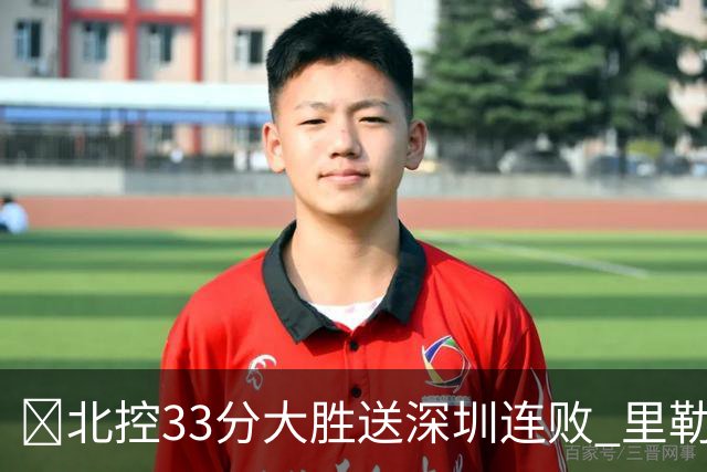 🏀北控33分大胜送深圳连败 里勒30分 邹雨宸13+7 贺希宁10中2