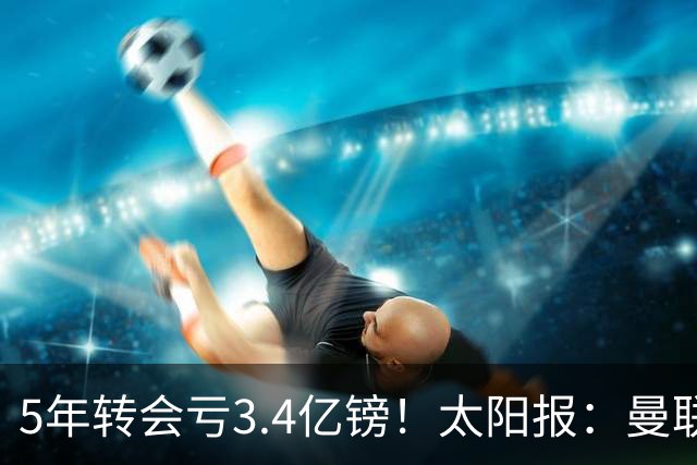 5年转会亏3.4亿镑！太阳报：曼联成欧洲引援最差球队，高价买水货